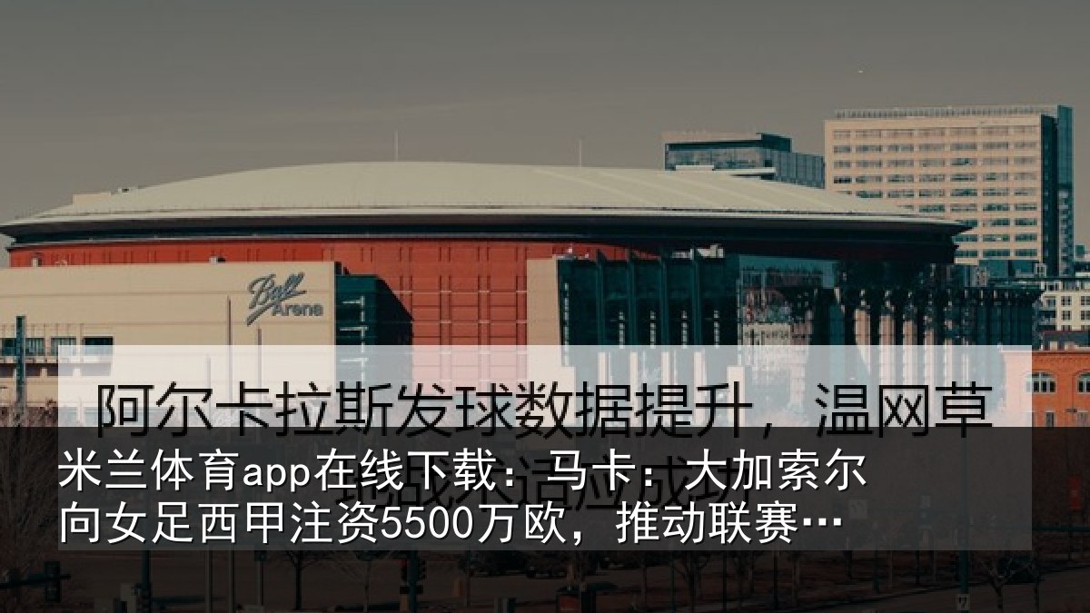 米兰体育app在线下载：马卡相关情况甲注资5500万欧，推动相关情况