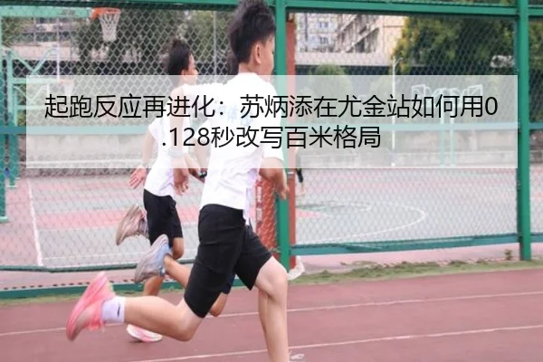 起跑反应再进化：苏炳添在尤金站如何用0.128秒改写百米格局