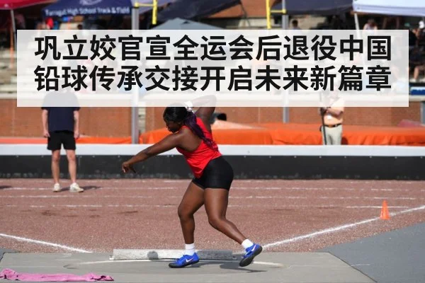 巩立姣官宣全运会后退役中国铅球传承交接开启未来新篇章