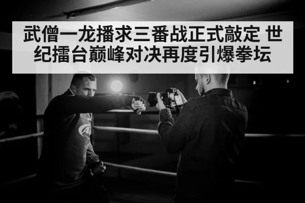 武僧一龙播求三番战正式敲定 世纪擂台巅峰对决再度引爆拳坛
